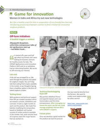 Technical backstopping
from AIP
My partners Madhavi Pomar
and Jayanthi Satram and I are
homemakers and ﬁrst-Ɵme
entrepreneurs. AŌer managing our
homes for years, we felt we could
manage anything! And we did it
with ICRISAT's support.
Future plans
Once we develop a good market for
the product we want to procure
INDIA
Oﬀ-farm iniƟaƟves
A booklet triggers a venture
Dibyajyothi Borgohain,
a ﬁrst-Ɵme entrepreneur talks of
her agribusiness start-up
– Ind-Millet Foods...
It started oﬀ a year and half
ago when my friends and I were
looking for business avenues
the raw material directly from
the farmers. We want to
create more opportuniƟes
for other women.
Watch video - www.youtube.com/
watch?v=mjO2hH5aArY
,,
,,
for healthy snacks for kids. The
ICRISAT Agribusiness and InnovaƟon
Plaƞorm (AIP) stall at an exhibiƟon
had an interesƟng booklet. We wrote
to AIP evincing our interest.
Lab visit
A lab visit was arranged for us. We
went through the products and opted
for sorghum crispies. You can’t stop
kids from eaƟng fried crispies available
in the market, so we thought of giving
them a healthier opƟon in the form of
baked sorghum crispies.
TesƟng Ɵmes
With guidance and technical support
from AIP we created a product which
we tested in schools, exhibiƟons and
carnivals. It took us eight months to
work out the product. We made ﬁve
batches modifying the composiƟon
based on feedback and market
surveys of similar products available
in the market. Size, taste and the level
of crispiness were the major factors
that we worked on.
Photo: S Punna, ICRIS
Dibyajyothi Borgohain, Madhavi Pomar and Jayanthi Satram.
6. Introducing processing
Be it for a healthy snack for kids or preparaƟon of eco-friendly bio-charcoal,
introducing processing empowers women to ﬁnd a market for innovaƟve
sorghum products.
Game for innovaƟon
Women in India and Africa try out new technologies
6
42
ICRISAT
Annual Report 2014
 