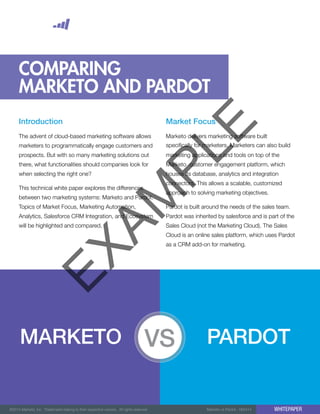 ©2014 Marketo, Inc. Trademarks belong to their respective owners. All rights reserved. Marketo vs Pardot - 062414 WHITEPAPER
COMPARING
MARKETO AND PARDOT
Introduction
The advent of cloud-based marketing software allows
marketers to programmatically engage customers and
prospects. But with so many marketing solutions out
there, what functionalities should companies look for
when selecting the right one?
This technical white paper explores the differences
between two marketing systems: Marketo and Pardot.
Topics of Market Focus, Marketing Automation,
Analytics, Salesforce CRM Integration, and Ecosystem
will be highlighted and compared.
Market Focus
Marketo delivers marketing software built
specifically for marketers. Marketers can also build
marketing applications and tools on top of the
Marketo customer engagement platform, which
houses its database, analytics and integration
connectors. This allows a scalable, customized
approach to solving marketing objectives.
Pardot is built around the needs of the sales team.
Pardot was inherited by salesforce and is part of the
Sales Cloud (not the Marketing Cloud). The Sales
Cloud is an online sales platform, which uses Pardot
as a CRM add-on for marketing.
MARKETO PARDOT
EXAM
PLE
 