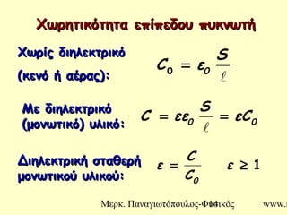 Μερκ. Παναγιωτόπουλος-Φυσικός www.m14
Χωρητικότητα επίπεδου πυκνωτήΧωρητικότητα επίπεδου πυκνωτή

S
εC 0=0
00 εC
S
εεC ==

Χωρίς διηλεκτρικόΧωρίς διηλεκτρικό
((κενό ή αέρας)κενό ή αέρας)::
Με διηλεκτρικόΜε διηλεκτρικό
(μονωτικό) υλικό(μονωτικό) υλικό::
Διηλεκτρική σταθερήΔιηλεκτρική σταθερή
μονωτικού υλικούμονωτικού υλικού::
1≥= ε
C
C
ε
0
 