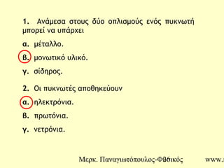 Μερκ. Παναγιωτόπουλος-Φυσικός www.m26
1. Ανάμεσα στους δύο οπλισμούς ενός πυκνωτή
μπορεί να υπάρχει
α. μέταλλο.
β. μονωτικό υλικό.
γ. σίδηρος.
2. Οι πυκνωτές αποθηκεύουν
α. ηλεκτρόνια.
β. πρωτόνια.
γ. νετρόνια.
 