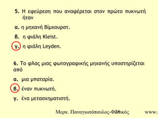 Μερκ. Παναγιωτόπουλος-Φυσικός www.m28
5. Η εφεύρεση που αναφέρεται στον πρώτο πυκνωτή
ήταν
α. η μηχανή Βίμχουρστ.
β. η φιάλη Kleist.
γ. η φιάλη Leyden.
6. Το φλας μιας φωτογραφικής μηχανής υποστηρίζεται
από
α. μια μπαταρία.
β. έναν πυκνωτή.
γ. ένα μετασχηματιστή.
 
