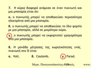 Μερκ. Παναγιωτόπουλος-Φυσικός www.m29
7. Η κύρια διαφορά ανάμεσα σε έναν πυκνωτή και
μια μπαταρία είναι ότι
α. ο πυκνωτής μπορεί να αποθηκεύσει περισσότερα
ηλεκτρόνια από μια μπαταρία.
β. ο πυκνωτής μπορεί να αποθηκεύσει το ίδιο φορτίο
με μια μπαταρία, αλλά σε μικρότερο χώρο.
γ. o πυκνωτής μπορεί να εκφορτιστεί γρηγορότερα
από μια μπαταρία.
8. Η μονάδα μέτρησης της χωρητικότητας ενός
πυκνωτή στο SI είναι
α. Volt. β. Coulomb. γ. Farad.
 