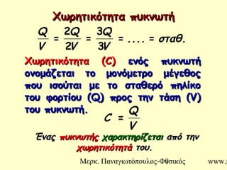 Μερκ. Παναγιωτόπουλος-Φυσικός www.m9
Χωρητικότητα πυκνωτήΧωρητικότητα πυκνωτή
σταθ.....
V
Q
V
Q
V
Q
==
3
3
=
2
2
=
V
Q
C =
ΧωρητικότηταΧωρητικότητα ((C)C) ενός πυκνωτήενός πυκνωτή
ονομάζεται το μονόμετρο μέγεθοςονομάζεται το μονόμετρο μέγεθος
που ισούται με το σταθερό πηλίκοπου ισούται με το σταθερό πηλίκο
του φορτίου (του φορτίου (Q)Q) προς την τάση (προς την τάση (V)V)
του πυκνωτή.του πυκνωτή.
ΈναςΈνας πυκνωτήςπυκνωτής χαρακτηρίζεταιχαρακτηρίζεται από τηναπό την
χωρητικότητάχωρητικότητά του.του.
 