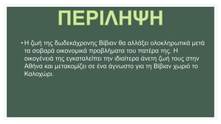 • H ζωή της δωδεκάχρονης Βίβιαν θα αλλάξει ολοκληρωτικά μετά
τα σοβαρά οικονομικά προβλήματα του πατέρα της. Η
οικογένειά της εγκαταλείπει την ιδιαίτερα άνετη ζωή τους στην
Αθήνα και μετακομίζει σε ένα άγνωστο για τη Βίβιαν χωριό το
Καλοχώρι.
 