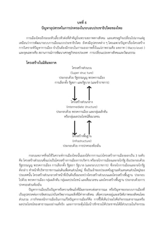 บทที่ 6
ปญหาอุปสรรคในการปกครองในระบอบประชาธิปไตยของไทย
การเมืองไทยถึงระยะหัวเลี้ยวหัวตอที่สําคัญยิ่งเพราะสภาพทางสังคม และเศรษฐกิจเปลี่ยนไปมากแตดู
เหมือนวาการพัฒนาระบบการเมืองแบบประชาธิปไตย ยังคงมีอุปสรรคตาง ๆ โดยเฉพาะปญหาเรื่องโครงสราง
การวิเคราะหปญหาการเมือง จําเปนตองมีกรอบในการมองภาพทั้งในแงภาพรวมคือ มหภาค ( Macro-level )
และจุดเฉพาะคือ สถานการณการพัฒนาเศรษฐกิจของประเทศ การเปลี่ยนแปลงทางสังคมและวัฒนธรรม
โครงสรางในมิติมหภาค
โครงสรางสวนบน
(Super struc ture)
ประกอบดวย รัฐธรรมนูญ พรรคการเมือง
การเลือกตั้ง รัฐสภา และรัฐบาล (และขาราชการ)
โครงสรางสวนกลาง
(intermediate structure)
ประกอบดวย พรรคการเมือง และกลุมผลักดัน
หรือกลุมผลประโยชนสื่อมวลชน
โครงสรางพื้นฐาน
(infrastructure)
ประกอบดวย การปกครองทองถิ่น
กรอบมหภาคที่จะใชวิเคราะหการเมืองไทยนั้นมองไดจากการแบงโครงสรางการเมืองออกเปน 3 ระดับ
คือ โครงสรางสวนบนซึ่งแบงเปนโครงสรางการเมืองการบริหาร หรือกลไกการเมืองและกลไกรัฐ อันประกอบดวย
รัฐธรรมนูญ พรรคการเมือง การเลือกตั้ง รัฐสภา รัฐบาล (และระบบราชการ) ซึ่งกลไกการเมืองและกลไกรัฐ
ดังกลาว ทําหนาที่บริหารราชการแผนดินเพื่อคนสวนใหญ ซึ่งเปนเจาของประเทศในฐานะตัวแทนคนสวนใหญของ
ประเทศนั้น โครงสรางสวนกลางทําหนาที่เปนตังเชื่อมระหวางโครงสรางสวนบนและโครงสรางพื้นฐาน ประกอบ
ไปดวย พรรคการเมือง กลุมผลักดัน กลุมผลประโยชน และสื่อมวลชน และโครงสรางพื้นฐาน ประกอบดวยการ
ปกครองสวนทองถิ่น
ปญหาการเมืองเปนปญหาหรือความขัดแยงที่มีผลกระทบตอสาธารณะ หรือปญหาของระบบการเมืองที่
เปนอุปสรรคตอการจัดสรรแบงบันทรัพยากรและสิ่งที่มีคาทางสังคม เพื่อความคงอยูและสวัสดิภาพของสังคมโดย
สวนรวม ภารกิจของนักการเมืองในการแกไขปญหาการเมืองก็คือ การชี้ใหเห็นวาอะไรคือกิจกรรมสาธารณะหรือ
ผลประโยชนของสาธารณะอยางแทจริง และการกระตุนโนมนาวชักชวนใหประชาชนไดมีสวนรวมในกิจกรรม
 