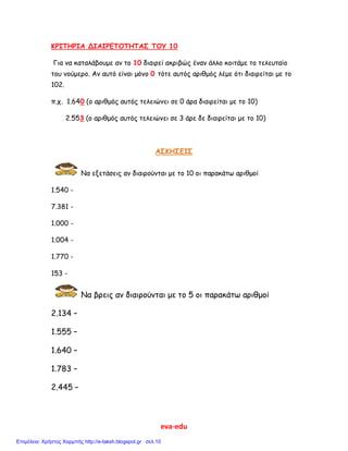 eva-edu
ΚΡΙΤΗΡΙΑ ΔΙΑΙΡΕΤΟΤΗΤΑΣ ΤΟΥ 10
Για να καταλάβουμε αν το 10 διαιρεί ακριβώς έναν άλλο κοιτάμε το τελευταίο
του νούμερο. Αν αυτό είναι μόνο 0 τότε αυτός αριθμός λέμε ότι διαιρείται με το
102.
π.χ. 1.640 (ο αριθμός αυτός τελειώνει σε 0 άρα διαιρείται με το 10)
2.553 (ο αριθμός αυτός τελειώνει σε 3 άρε δε διαιρείται με το 10)
ΑΣΚΗΣΕΙΣ
Να εξετάσεις αν διαιρούνται με το 10 οι παρακάτω αριθμοί
1.540 -
7.381 -
1.000 -
1.004 -
1.770 -
153 -
Να βρεις αν διαιρούνται με το 5 οι παρακάτω αριθμοί
2.134 –
1.555 –
1.640 –
1.783 –
2.445 –
Επιμέλεια: Χρήστος Χαρμπής http://e-taksh.blogspot.gr σελ.10
 
