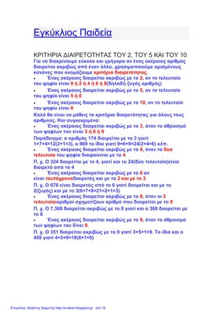 Εγκύκλιος Παιδεία
ΚΡΙΤΗΡΙΑ ΔΙΑΙΡΕΤΟΤΗΤΑΣ ΤΟΥ 2, ΤΟΥ 5 ΚΑΙ ΤΟΥ 10
Για να διακρίνουμε εύκολα και γρήγορα αν ένας ακέραιος αριθμός
διαιρείται ακριβώς από έναν άλλο, χρησιμοποιούμε ορισμένους
κανόνες που ονομάζουμε κριτήρια διαιρετότητας.
 Ένας ακέραιος διαιρείται ακριβώς με το 2, αν το τελευταίο
του ψηφίο είναι 0 ή 2 ή 4 ή 6 ή 8(δηλαδή ζυγός αριθμός)
 Ένας ακέραιος διαιρείται ακριβώς με το 5, αν το τελευταίο
του ψηφίο είναι 5 ή 0
 Ένας ακέραιος διαιρείται ακριβώς με το 10, αν το τελευταίο
του ψηφίο είναι 0
Καλό θα είναι να μάθεις τα κριτήρια διαιρετότητας για όλους τους
αριθμούς. Και συγκεκριμένα:
 Ένας ακέραιος διαιρείται ακριβώς με το 3, όταν το άθροισμά
των ψηφίων του είναι 3 ή 6 ή 9
Παράδειγμα: ο αριθμός 174 διαιρείται με το 3 γιατί
1+7+4=12(2+1=3), ο 969 το ίδιο γιατί 9+6+9=24(2+4=6) κλπ.
 Ένας ακέραιος διαιρείται ακριβώς με το 4, όταν τα δυο
τελευταία του ψηφία διαιρούνται με το 4
Π. χ. Ο 324 διαιρείται με το 4, γιατί και το 24(δύο τελευταία)είναι
διαιρετό από το 4
 Ένας ακέραιος διαιρείται ακριβώς με το 6 αν
είναι ταυτόχροναδιαιρετός και με το 2 και με το 3
Π. χ. Ο 678 είναι διαιρετός από το 6 γιατί διαιρείται και με το
2(ζυγός) και με το 3(6+7+8=21=2+1=3)
 Ένας ακέραιος διαιρείται ακριβώς με το 8, όταν οι 3
τελευταίοιαριθμοί σχηματίζουν αριθμό που διαιρείται με το 8
Π. χ. Ο 7.368 διαιρείται ακριβώς με το 8 γιατί και ο 368 διαιρείται με
το 8
 Ένας ακέραιος διαιρείται ακριβώς με το 9, όταν το άθροισμα
των ψηφίων του δίνει 9.
Π. χ. Ο 351 διαιρείται ακριβώς με το 9 γιατί 3+5+1=9. Το ίδιο και ο
459 γιατί 4+5+9=18(8+1=9)
Επιμέλεια: Χρήστος Χαρμπής http://e-taksh.blogspot.gr σελ.15
 