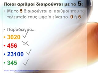 Ποιοι αριθμοί διαιρούνται με το 5;
• Με το 5 διαιρούνται οι αριθμοί που το
τελευταίο τους ψηφίο είναι το 0 ή 5
• Παράδειγμα...
• 3020
• 456
• 23100
• 345
Επιμέλεια: Χρήστος Χαρμπής http://e-taksh.blogspot.gr σελ.20
 
