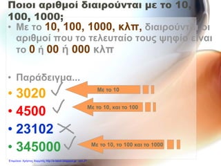 Ποιοι αριθμοί διαιρούνται με το 10,
100, 1000;
• Με το 10, 100, 1000, κλπ, διαιρούνται οι
αριθμοί που το τελευταίο τους ψηφίο είναι
το 0 ή 00 ή 000 κλπ
• Παράδειγμα...
• 3020
• 4500
• 23102
• 345000
Με το 10
Με το 10, και το 100
Με το 10, το 100 και το 1000
Επιμέλεια: Χρήστος Χαρμπής http://e-taksh.blogspot.gr σελ.21
 