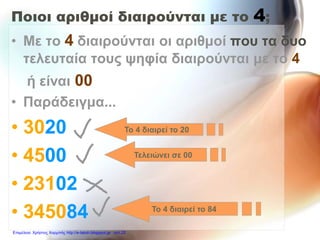 Ποιοι αριθμοί διαιρούνται με το 4;
• Με το 4 διαιρούνται οι αριθμοί που τα δυο
τελευταία τους ψηφία διαιρούνται με το 4
ή είναι 00
• Παράδειγμα...
• 3020
• 4500
• 23102
• 345084
Το 4 διαιρεί το 20
Τελειώνει σε 00
Το 4 διαιρεί το 84
Επιμέλεια: Χρήστος Χαρμπής http://e-taksh.blogspot.gr σελ.22
 
