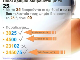 Ποιοι αριθμοί διαιρούνται με το
25;
• Με το 25 διαιρούνται οι αριθμοί που τα
δυο τελευταία τους ψηφία διαιρούνται με
το 25 ή είναι 00
• Παράδειγμα...
• 3025
• 4500
• 23102
• 345075
Το 25 διαιρεί το 25
Τελειώνει σε 00
Το 25 διαιρεί το 75
Επιμέλεια: Χρήστος Χαρμπής http://e-taksh.blogspot.gr σελ.23
 