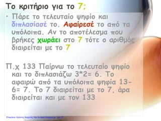 Το κριτήριο για το 7;
• Πάρε το τελευταίο ψηφίο και
διπλασίασέ το. Αφαίρεσέ το από τα
υπόλοιπα. Αν το αποτέλεσμα που
βρήκες χωράει στο 7 τότε ο αριθμός
διαιρείται με το 7
Π.χ 133 Παίρνω το τελευταίο ψηφίο
και το διπλασιάζω 3*2= 6. Το
αφαιρώ από τα υπόλοιπα ψηφία 13-
6= 7. Το 7 διαιρείται με το 7, άρα
διαιρείται και με τον 133
Επιμέλεια: Χρήστος Χαρμπής http://e-taksh.blogspot.gr σελ.27
 