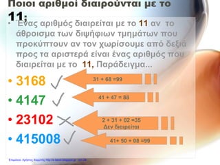 Ποιοι αριθμοί διαιρούνται με το
11;
• Ένας αριθμός διαιρείται με το 11 αν το
άθροισμα των διψήφιων τμημάτων που
προκύπτουν αν τον χωρίσουμε από δεξιά
προς τα αριστερά είναι ένας αριθμός που
διαιρείται με το 11, Παράδειγμα...
• 3168
• 4147
• 23102
• 415008
31 + 68 =99
41 + 47 = 88
41+ 50 + 08 =99
2 + 31 + 02 =35
Δεν διαιρείται
Επιμέλεια: Χρήστος Χαρμπής http://e-taksh.blogspot.gr σελ.28
 