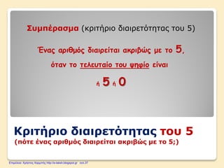 Κριτήριο διαιρετότητας του 5
(πότε ένας αριθμός διαιρείται ακριβώς με το 5;)
Συμπέρασμα (κριτήριο διαιρετότητας του 5)
Ένας αριθμός διαιρείται ακριβώς με το 5,
όταν το τελευταίο του ψηφίο είναι
ή 5 ή 0
Επιμέλεια: Χρήστος Χαρμπής http://e-taksh.blogspot.gr σελ.37
 
