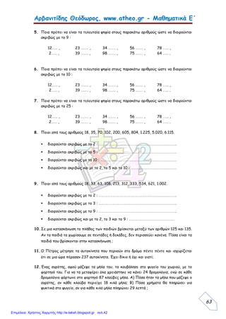 Αρβανιτίδης Θεόδωρος, www.atheo.gr - Μαθηματικά Ε΄
 
63
5. Ποια πρέπει να είναι τα τελευταία ψηφία στους παρακάτω αριθμούς ώστε να διαιρούνται
ακριβώς με το 9 :
12….. , 23 …… , 34 …… , 56 …… , 78 ….. ,
2….. , 39 …… , 98 …… , 75 …… , 64 ….. .
6. Ποια πρέπει να είναι τα τελευταία ψηφία στους παρακάτω αριθμούς ώστε να διαιρούνται
ακριβώς με το 10 :
12….. , 23 …… , 34 …… , 56 …… , 78 ….. ,
2….. , 39 …… , 98 …… , 75 …… , 64 ….. .
7. Ποια πρέπει να είναι τα τελευταία ψηφία στους παρακάτω αριθμούς ώστε να διαιρούνται
ακριβώς με το 25 :
12….. , 23 …… , 34 …… , 56 …… , 78 ….. ,
2….. , 39 …… , 98 …… , 75 …… , 64 ….. .
8. Ποιοι από τους αριθμούς 18, 35, 70, 102, 200, 605, 804, 1.225, 5.020, 6.115.
 διαιρούνται ακριβώς με το 2 : ……………………………………………………..
 διαιρούνται ακριβώς με το 5 : ……………………………………………………..
 διαιρούνται ακριβώς με το 10 : ……………………………………………………
 διαιρούνται ακριβώς και με το 2, το 5 και το 10 : ………………………………
9. Ποιοι από τους αριθμούς 18, 33, 63, 108, 213, 312, 333, 534, 621, 1.002.
 διαιρούνται ακριβώς με το 2 : ……………………………………………………..
 διαιρούνται ακριβώς με το 3 : ……………………………………………………..
 διαιρούνται ακριβώς με το 9 : ……………………………………………………..
 διαιρούνται ακριβώς και με το 2, το 3 και το 9 : ………………………………
10.Σε μια κατασκήνωση το πλήθος των παιδιών βρίσκεται μεταξύ των αριθμών 125 και 135.
Αν τα παιδιά τα χωρίσουμε σε πεντάδες ή δεκάδες, δεν περισσεύει κανένα. Πόσα είναι τα
παιδιά που βρίσκονται στην κατασκήνωση ;
11.Ο Πέτρος μέτρησε τα αυτοκίνητα που περνούν στο δρόμο πέντε πέντε και ισχυρίζεται
ότι σε μια ώρα πέρασαν 237 αυτοκίνητα. Έχει δίκιο ή όχι και γιατί;
12.Ένας αγρότης, αφού μάζεψε τα μήλα του, τα κουβάλησε στο ψυγείο του χωριού, με το
φορτηγό του. Για να τα μεταφέρει όλα χρειάστηκε να κάνει 24 δρομολόγια, ενώ σε κάθε
δρομολόγιο φόρτωνε στο φορτηγό 87 κλούβες μήλα. Α) Πόσα ήταν τα μήλα που μάζεψε ο
αγρότης, αν κάθε κλούβα περιείχε 18 κιλά μήλα; Β) Πόσα χρήματα θα πληρώσει για
ψυκτικά στο ψυγείο, αν για κάθε κιλό μήλα πληρώνει 29 λεπτά ;
Επιμέλεια: Χρήστος Χαρμπής http://e-taksh.blogspot.gr σελ.42
 