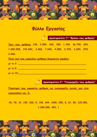 Φύλλο Εργασίας
Έχω τους αριθμούς 138, 2.054, 360, 355, 1.789, 36.705, 654,
1.000.008, 732.842, 3.860, 7.965, 4.850, 2.475, 3.600, 978,
2.838.
Ποιοι από τους παραπάνω αριθμούς διαιρούνται ακριβώς:
με το 2: _______________________________________________
με το 5: _______________________________________________
με το 10:_______________________________________________
Παρατηρώ τους παρακάτω αριθμούς και υπογραμμίζω αυτούς που είναι
πολλαπλάσια του 5.
40, 78, 15, 155, 200, 5, 100, 344, 1090, 205, 8, 67, 90, 120.000,
1.000.000, 453, 1
Δραστηριότητα 1η
: “Βρίσκω τους αριθμούς”
Δραστηριότητα 2η
: “Υπογραμμίζω τους αριθμούς”
Επιμέλεια: Χρήστος Χαρμπής http://e-taksh.blogspot.gr σελ.46
 
