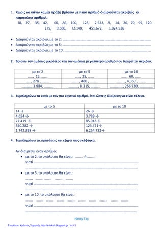 Nansy Tzg
1. Χωρίς να κάνω καμία πράξη βρίσκω με ποιο αριθμό διαιρούνται ακριβώς οι
παρακάτω αριθμοί:
18, 27, 35, 42, 60, 86, 100, 125, 2.522, 8, 14, 26, 70, 95, 120
275, 9.580, 72.148, 451.672, 1.024.536
 Διαιρούνται ακριβώς με το 2: ……………………………………………………………………………………….
 Διαιρούνται ακριβώς με το 5: ……………………………………………………………………………………….
 Διαιρούνται ακριβώς με το 10: ……………………………………………………………….…………………….
2. Βρίσκω τον αμέσως μικρότερο και τον αμέσως μεγαλύτερο αριθμό που διαιρείται ακριβώς:
με το 2 με το 5 με το 10
……, 12, ……. ……, 25, ……. ……, 60, …….
……, 278 , ……… ………, 480 , ……… …….…, 4,350 , ………
……..…, 3.984, ……….. ……..…, 8.315, ……….. …….…..…, 256.730, ……….…..
3. Συμπληρώνω τα κενά με τον πιο κοντινό αριθμό, έτσι ώστε η διαίρεση να είναι τέλεια.
με το 5 με το 10
14 → 26 →
4.654 → 3.789 →
72.419 → 85.943→
540.282 → 123.471→
1.742.398 → 6.254.732→
4. Συμπληρώνω τις προτάσεις και εξηγώ πως σκέφτηκα.
Αν διαιρέσω έναν αριθμό:
 με το 2, το υπόλοιπο θα είναι: …….. ή ……..
γιατί ……………………………………………………………………………………………………….
……………………………………………………………………………………………………………….
 με το 5, το υπόλοιπο θα είναι:
…….. …….. …….. …….. ……..
γιατί ……………………………………………………………………………………………………….
……………………………………………………………………………………………………………….
 με το 10, το υπόλοιπο θα είναι:
…….. …….. …….. …….. …….. …….. …….. …….. …….. ……..
γιατί ……………………………………………………………………………………………………….
………………………………………………………………………………………………………………
Επιμέλεια: Χρήστος Χαρμπής http://e-taksh.blogspot.gr σελ.5
 