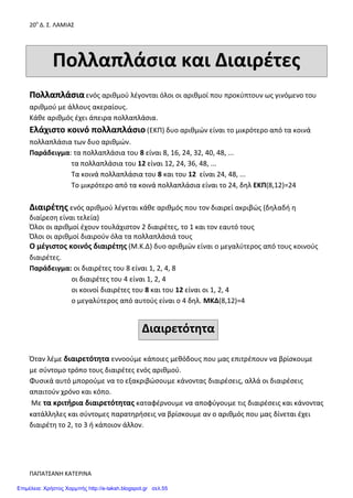 20ο
Δ. Σ. ΛΑΜΙΑΣ
ΠΑΠΑΤΣΑΝΗ ΚΑΤΕΡΙΝΑ
Πολλαπλάσια και Διαιρέτες
ΠΠοολλλλααππλλάάσσιιααενός αριθμού λέγονται όλοι οι αριθμοί που προκύπτουν ως γινόμενο του
αριθμού με άλλους ακεραίους.
Κάθε αριθμός έχει άπειρα πολλαπλάσια.
Ελάχιστο κοινό πολλαπλάσιο (ΕΚΠ) δυο αριθμών είναι το μικρότερο από τα κοινά
πολλαπλάσια των δυο αριθμών.
Παράδειγμα: τα πολλαπλάσια του 8 είναι 8, 16, 24, 32, 40, 48, ...
τα πολλαπλάσια του 12 είναι 12, 24, 36, 48, ...
Τα κοινά πολλαπλάσια του 8 και του 12 είναι 24, 48, ...
Το μικρότερο από τα κοινά πολλαπλάσια είναι το 24, δηλ ΕΚΠ(8,12)=24
Διαιρέτης ενός αριθμού λέγεται κάθε αριθμός που τον διαιρεί ακριβώς (δηλαδή η
διαίρεση είναι τελεία)
Όλοι οι αριθμοί έχουν τουλάχιστον 2 διαιρέτες, το 1 και τον εαυτό τους
Όλοι οι αριθμοί διαιρούν όλα τα πολλαπλάσιά τους
Ο μέγιστος κοινός διαιρέτης (Μ.Κ.Δ) δυο αριθμών είναι ο μεγαλύτερος από τους κοινούς
διαιρέτες.
Παράδειγμα: οι διαιρέτες του 8 είναι 1, 2, 4, 8
οι διαιρέτες του 4 είναι 1, 2, 4
οι κοινοί διαιρέτες του 8 και του 12 είναι οι 1, 2, 4
ο μεγαλύτερος από αυτούς είναι ο 4 δηλ. ΜΚΔ(8,12)=4
Διαιρετότητα
Όταν λέμε διαιρετότητα εννοούμε κάποιες μεθόδους που μας επιτρέπουν να βρίσκουμε
με σύντομο τρόπο τους διαιρέτες ενός αριθμού.
Φυσικά αυτό μπορούμε να το εξακριβώσουμε κάνοντας διαιρέσεις, αλλά οι διαιρέσεις
απαιτούν χρόνο και κόπο.
Με τα κριτήρια διαιρετότητας καταφέρνουμε να αποφύγουμε τις διαιρέσεις και κάνοντας
κατάλληλες και σύντομες παρατηρήσεις να βρίσκουμε αν ο αριθμός που μας δίνεται έχει
διαιρέτη το 2, το 3 ή κάποιον άλλον.
Επιμέλεια: Χρήστος Χαρμπής http://e-taksh.blogspot.gr σελ.55
 