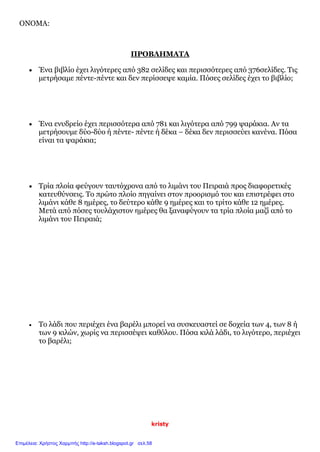 kristy
ΟΝΟΜΑ:
ΠΡΟΒΛΗΜΑΤΑ
 Ένα βιβλίο έχει λιγότερες από 382 σελίδες και περισσότερες από 376σελίδες. Τις
μετρήσαμε πέντε-πέντε και δεν περίσσεψε καμία. Πόσες σελίδες έχει το βιβλίο;
 Ένα ενυδρείο έχει περισσότερα από 781 και λιγότερα από 799 ψαράκια. Αν τα
μετρήσουμε δύο-δύο ή πέντε- πέντε ή δέκα – δέκα δεν περισσεύει κανένα. Πόσα
είναι τα ψαράκια;
 Τρία πλοία φεύγουν ταυτόχρονα από το λιμάνι του Πειραιά προς διαφορετικές
κατευθύνσεις. Το πρώτο πλοίο πηγαίνει στον προορισμό του και επιστρέφει στο
λιμάνι κάθε 8 ημέρες, το δεύτερο κάθε 9 ημέρες και το τρίτο κάθε 12 ημέρες.
Μετά από πόσες τουλάχιστον ημέρες θα ξαναφύγουν τα τρία πλοία μαζί από το
λιμάνι του Πειραιά;
 Το λάδι που περιέχει ένα βαρέλι μπορεί να συσκευαστεί σε δοχεία των 4, των 8 ή
των 9 κιλών, χωρίς να περισσέψει καθόλου. Πόσα κιλά λάδι, το λιγότερο, περιέχει
το βαρέλι;
Επιμέλεια: Χρήστος Χαρμπής http://e-taksh.blogspot.gr σελ.58
 