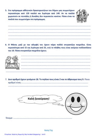 Nansy Tzg
5. Στο πρόγραμμα αθλητικών δραστηριοτήτων του δήμου μας συμμετέχουν
περισσότερα από 120 παιδιά και λιγότερα από 140. Αν τα παιδιά
χωριστούν σε πεντάδες ή δεκάδες δεν περισσεύει κανένα. Πόσα είναι τα
παιδιά που συμμετείχαν στο πρόγραμμα;
………………………………………………………………………………………………………………………………………….
………………………………………………………………………………………………………………………………………….
………………………………………………………………………………………………………………………………………….
………………………………………………………………………………………………………………………………………….
………………………………………………………………………………………………………………………………………….
6. Ο Μάνος μαζί με την αδερφή του έχουν πάρα πολλά επιτραπέζια παιχνίδια. Είναι
περισσότερα από 15 και λιγότερα από 25, ενώ το πλήθος τους είναι ακέραιο πολλαπλάσιο
του 10. Πόσα επιτραπέζια παιχνίδια έχουν;
……………………………………………………………………………………………………………………
……………………………………………………………………………………………………………………
……………………………………………………………………………………………………………………
……………………………………………………………………………………………………………………
……………………………………………………………………………………………………………………
…………………………………………………………………………………………………………………………………………….
7. Δυο αριθμοί έχουν γινόμενο 18. Το πηλίκο τους είναι 2 και το άθροισμα τους 9. Ποιοι
αριθμοί είναι; …………………………………………………………………………………………………….………..
……………………………………………………………………………………………………………………..………………
Όνομα: ………………………………………………………………………………………………….
Καλή ξεκούραση!
Επιμέλεια: Χρήστος Χαρμπής http://e-taksh.blogspot.gr σελ.6
 