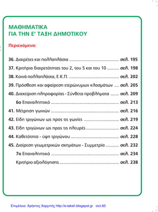 ÌÁÈÇÌÁÔÉÊÁ
ÃÉÁ ÔÇÍ Å’ ÔÁÎÇ ÄÇÌÏÔÉÊÏÕ
Ðåñéå÷üìåíá:
36. ÄéáéñÝôåò êáé ðïëëáðëÜóéá ......................................... óåë. 195
37. ÊñéôÞñéá äéáéñåôüôçôáò ôïõ 2, ôïõ 5 êáé ôïõ 10 .......... óåë. 198
38. ÊïéíÜ ðïëëáðëÜóéá, Å.Ê.Ð. ......................................... óåë. 202
39. Ðñüóèåóç êáé áöáßñåóç åôåñþíõìùí êëáóìÜôùí .... óåë. 205
40. Äéá÷åßñéóç ðëçñïöïñßáò - Óýíèåôá ðñïâëÞìáôá ....... óåë. 209
6ï Åðáíáëçðôéêü ........................................................ óåë. 213
41. ÌÝôñçóç ãùíéþí ........................................................ óåë. 216
42. Åßäç ôñéãþíùí ùò ðñïò ôéò ãùíßåò ............................. óåë. 219
43. Åßäç ôñéãþíùí ùò ðñïò ôéò ðëåõñÝò ........................... óåë. 224
44. Êáèåôüôçôá - ýøç ôñéãþíïõ........................................ óåë. 228
45. Äéáßñåóç ãåùìåôñéêþí ó÷çìÜôùí - Óõììåôñßá ........... óåë. 232
7ï Åðáíáëçðôéêü ........................................................ óåë. 234
ÊñéôÞñéï áîéïëüãçóçò ................................................. óåë. 238
Áðáãïñåýåôáé ç áíáðáñáãùãÞ ôïõ ðáñüíôïò
âéâëßïõ ìå ïðïéïíäÞðïôå ôñüðï, ÷ùñßò ôçí
Ýããñáöç Üäåéá ôïõ åêäüôç.
Äéåýèõíóç åêðáéäåõôéêÞò óåéñÜò:
ÆÕÑÌÐÁÓ ÁÍÄÑÅÁÓ
Õðåýèõíïé Ýêäïóçò:
ÖÅÔÓÇÓ ÃÅÙÑÃÉÏÓ
ÂÏÕÄÏÕÑÇÓ ÓÔÁÕÑÏÓ
ÄÅÌÅÑÏÕÔÇ ÁÉÊÁÔÅÑÉÍÇ
ÓõíôáêôéêÞ ïìÜäá:
ÁËÁÌÁÍÇ ÃÅÙÑÃÉÁ
ÂÏÕÄÏÕÑÇÓ ÓÔÁÕÑÏÓ
ÃÅÑÏÍÔÏÐÏÕËÏÓ ÓÔÅÖÁÍÏÓ
ÄÅÌÅÑÏÕÔÇ ÁÉÊÁÔÅÑÉÍÇ
ÌÏÉÑÁÓ ÐÁÍÁÃÉÙÔÇÓ
ÌÏÕÓÏÕËÇÓ ÉÙÁÍÍÇÓ
ÏÑÓÏÐÏÕËÏÓ ÉÙÁÍÍÇÓ
ÐËÏÕÌÁÊÇÓ ÊÙÍÓÔÁÍÔÉÍÏÓ
ÖÅÔÓÇÓ ÃÅÙÑÃÉÏÓ
×ÁÍÉÙÔÇ ÉÙÁÍÍÁ
Êáëëéôå÷íéêÞ äéåýèõíóç:
FORWARD CREATIVE BUREAU
210 9585645
DTP - ÃñáöéêÜ:
Á×ÉËËÉÁ ÓÏÕËÔÁÍÁ
ÅéêïíïãñÜöçóç:
ÊÁËÁÍÔÙÍÇÓ ÅËÅÕÈÅÑÉÏÓ
ÆÏÕËÁÊÇÓ ÅÌÌÁÍÏÕÇË
ÔÓÉÏÌÐÁÍÉÄÇÓ ÓÔÁÕÑÏÓ
Copyright:
Ç. ÌáíéáôÝáò
ÅêäïôéêÝò Åðé÷åéñÞóåéò Á.Å.
ÈçóÝùò 50, ÊáëëéèÝá
ôçë. 210 9546555
Επιμέλεια: Χρήστος Χαρμπής http://e-taksh.blogspot.gr σελ.60
 