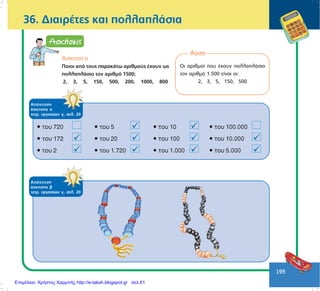 195
36. ÄéáéñÝôåò êáé ðïëëáðëÜóéá
ëýóç
Ïé áñéèìïß ðïõ Ý÷ïõí ðïëëáðëÜóéï
ôïí áñéèìü 1.500 åßíáé ïé:
2, 3, 5, 150, 500
ÁðÜíôçóç
Üóêçóçò á
ôåôñ. åñãáóéþí ã, óåë. 20
ÁðÜíôçóç
Üóêçóçò â
ôåôñ. åñãáóéþí ã, óåë. 20
¢óêçóç á
Ðïéïé áðü ôïõò ðáñáêÜôù áñéèìïýò Ý÷ïõí ùò
ðïëëáðëÜóéï ôïí áñéèìü 1500;
2, 3, 5, 150, 500, 200, 1000, 800
Επιμέλεια: Χρήστος Χαρμπής http://e-taksh.blogspot.gr σελ.61
 