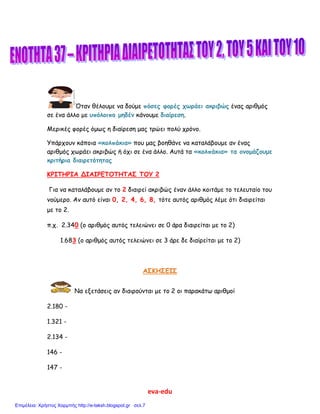 eva-edu
Όταν θέλουμε να δούμε πόσες φορές χωράει ακριβώς ένας αριθμός
σε ένα άλλο με υπόλοιπο μηδέν κάνουμε διαίρεση.
Μερικές φορές όμως η διαίρεση μας τρώει πολύ χρόνο.
Υπάρχουν κάποια «κολπάκια» που μας βοηθάνε να καταλάβουμε αν ένας
αριθμός χωράει ακριβώς ή όχι σε ένα άλλο. Αυτά τα «κολπάκια» τα ονομάζουμε
κριτήρια διαιρετότητας
ΚΡΙΤΗΡΙΑ ΔΙΑΙΡΕΤΟΤΗΤΑΣ ΤΟΥ 2
Για να καταλάβουμε αν το 2 διαιρεί ακριβώς έναν άλλο κοιτάμε το τελευταίο του
νούμερο. Αν αυτό είναι 0, 2, 4, 6, 8, τότε αυτός αριθμός λέμε ότι διαιρείται
με το 2.
π.χ. 2.340 (ο αριθμός αυτός τελειώνει σε 0 άρα διαιρείται με το 2)
1.683 (ο αριθμός αυτός τελειώνει σε 3 άρε δε διαίρείται με το 2)
ΑΣΚΗΣΕΙΣ
Να εξετάσεις αν διαιρούνται με το 2 οι παρακάτω αριθμοί
2.180 -
1.321 -
2.134 -
146 -
147 -
Επιμέλεια: Χρήστος Χαρμπής http://e-taksh.blogspot.gr σελ.7
 