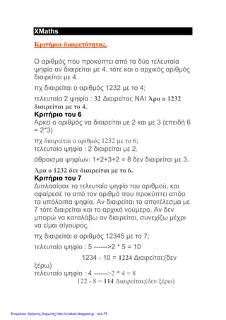 XMaths
Κριτήρια διαιρετότητας.
Ο αριθμός που προκύπτει από τα δύο τελευταία
ψηφία αν διαιρείται με 4, τότε και ο αρχικός αριθμός
διαιρείται με 4.
πχ διαιρείται ο αριθμός 1232 με το 4;
τελευταία 2 ψηφία : 32 Διαιρείται; ΝΑΙ Άρα ο 1232
διαιρείται με το 4.
Κριτήριο του 6
Αρκεί ο αριθμός να διαιρείται με 2 και με 3 (επειδή 6
= 2*3)
πχ διαιρείται ο αριθμός 1232 με το 6;
τελευταίο ψηφίο : 2 διαιρείται με 2.
άθροισμα ψηφίων: 1+2+3+2 = 8 δεν διαιρείται με 3.
Άρα ο 1232 δεν διαιρείται με το 6.
Κριτήριο του 7
Διπλασίασε το τελευταίο ψηφίο του αριθμού, και
αφαίρεσέ το από τον αριθμό που προκύπτει απόο
τα υπόλοιπα ψηφία. Αν διαιρείται το αποτέλεσμα με
7 τότε διαιρείται και το αρχικό νούμερο. Αν δεν
μπορώ να καταλάβω αν διαιρείται, συνεχίζω μέχρι
να είμαι σίγουρος.
πχ διαιρείται ο αριθμός 12345 με το 7;
τελευταίο ψηφίο : 5 ------>2 * 5 = 10
1234 - 10 = 1224 Διαιρείται;(δεν
ξέρω)
τελευταίο ψηφίο : 4 ------>2 * 4 = 8
122 - 8 = 114 Διαιρείται;(δεν ξέρω)
Επιμέλεια: Χρήστος Χαρμπής http://e-taksh.blogspot.gr σελ.75
 