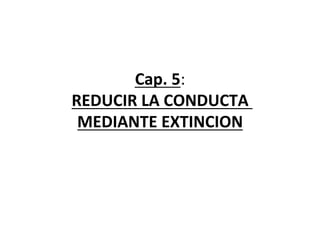 Cap.	
  5:	
  
REDUCIR	
  LA	
  CONDUCTA	
  	
  	
  
MEDIANTE	
  EXTINCION	
  
	
  
 