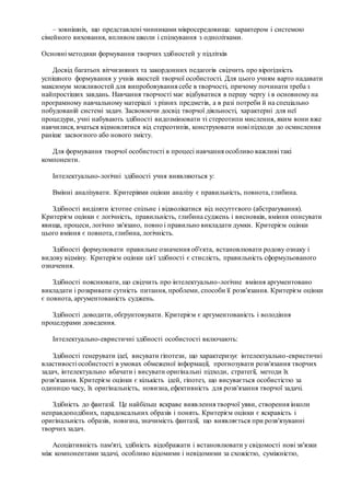 – зовнішніх, що представлені чинниками мікросередовища: характером і системою
сімейного виховання, впливом школи і спілкування з однолітками.
Основні методики формування творчих здібностей у підлітків
Досвід багатьох вітчизняних та закордонних педагогів свідчить про вірогідність
успішного формування у учнів якостей творчої особистості. Для цього учням варто надавати
максимум можливостей для випробовування себе в творчості, причому починати треба з
найпростіших завдань. Навчання творчості має відбуватися в першу чергу і в основному на
програмному навчальному матеріалі з різних предметів, а в разі потреби й на спеціально
побудованій системі задач. Засвоюючи досвід творчої діяльності, характерні для неї
процедури, учні набувають здібності видозмінювати ті стереотипи мислення, яким вони вже
навчилися, вчаться відмовлятися від стереотипів, конструювати нові підходи до осмислення
раніше засвоєного або нового змісту.
Для формування творчої особистості в процесі навчання особливо важливі такі
компоненти.
Інтелектуально-логічні здібності учня виявляються у:
Вмінні аналізувати. Критеріями оцінки аналізу є правильність, повнота, глибина.
Здібності виділяти істотне спільне і відволікатися від несуттєвого (абстрагування).
Критерієм оцінки є логічність, правильність, глибина суджень і висновків, вміння описувати
явища, процеси, логічно зв'язано, повно і правильно викладати думки. Критерієм оцінки
цього вміння є повнота, глибина, логічність.
Здібності формулювати правильне означення об'єкта, встановлювати родову ознаку і
видову відміну. Критерієм оцінки цієї здібності є стислість, правильність сформульованого
означення.
Здібності пояснювати, що свідчить про інтелектуально-логічне вміння аргументовано
викладати і розкривати сутність питання, проблеми, способи її розв'язання. Критерієм оцінки
є повнота, аргументованість суджень.
Здібності доводити, обґрунтовувати. Критерієм є аргументованість і володіння
процедурами доведення.
Інтелектуально-евристичні здібності особистості включають:
Здібності генерувати ідеї, висувати гіпотези, що характеризує інтелектуально-евристичні
властивості особистості в умовах обмеженої інформації, прогнозувати розв'язання творчих
задач, інтелектуально вбачати і висувати оригінальні підходи, стратегії, методи їх
розв'язання. Критерієм оцінки є кількість ідей, гіпотез, що висувається особистістю за
одиницю часу, їх оригінальність, новизна, ефективність для розв'язання творчої задачі.
Здібність до фантазії. Це найбільш яскраве виявлення творчої уяви, створення інколи
неправдоподібних, парадоксальних образів і понять. Критерієм оцінки є яскравість і
оригінальність образів, новизна, значимість фантазії, що виявляється при розв'язуванні
творчих задач.
Асоціативність пам'яті, здібність відображати і встановлювати у свідомості нові зв'язки
між компонентами задачі, особливо відомими і невідомими за схожістю, суміжністю,
 