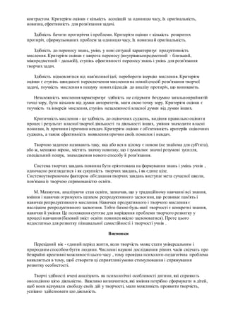 контрастом. Критерієм оцінки є кількість асоціацій за одиницю часу, їх оригінальність,
новизна, ефективність для розв'язання задачі.
Здібність бачити протиріччя і проблеми. Критерієм оцінки є кількість розкритих
протиріч, сформульованих проблем за одиницю часу, їх новизна й оригінальність.
Здібність до переносу знань, умінь у нові ситуації характеризує продуктивність
мислення. Критерієм оцінки є широта переносу (внутрішньопредметний - близький,
міжпредметний - дальній), ступінь ефективності переносу знань і умінь для розв'язання
творчих задач.
Здібність відмовлятися від нав'язливої ідеї, перебороти інерцію мислення. Критерієм
оцінки є ступінь швидкості переключення мислення на новий спосіб розв'язання творчої
задачі, гнучкість мислення в пошуку новихпідходів до аналізу протиріч, що виникають.
Незалежність мислення характеризує здібність не слідувати бездумно загальноприйнятій
точці зору, бути вільним від думки авторитетів, мати свою точку зору. Критерієм оцінки є
гнучкість та інверсія мислення, ступінь незалежності власної думки від думки інших.
Критичність мислення - це здібність до оціночних суджень, видіння правильно оцінити
процес і результат власної творчої діяльності та діяльності інших, уміння знаходити власні
помилки, їх причини і причини невдач. Критерієм оцінки є об'єктивність критеріїв оціночних
суджень, а також ефективність виявлення причин своїх помилок і невдач.
Творчою задачею називають таку, яка або вся в цілому є новою (не знайома для суб'єкта),
або ж, меншою мірою, містить значну новизну, що і зумовлює значні розумові зусилля,
спеціальний пошук, знаходження нового способу її розв'язання.
Система творчих завдань повинна бути орієнтована на формування знань і умінь учнів ,
одночасно розглядатися і як сукупність творчих завдань, і як єдине ціле.
Системоутворюючим фактором об'єднання творчих завдань виступає мета сучасної школи,
пов'язана із творчою спрямованістю освіти.
М. Махмутов, аналізуючи стан освіти, зазначав, що у традиційному навчанні всі знання,
вміння і навички отримують шляхом репродуктивного засвоєння, що розвиває пам'ять і
навички репродуктивного мислення. Навички продуктивного і творчого мислення є
наслідком репродуктивного засвоєння. Тобто базою будь-якої творчості є конкретні знання,
навички й уміння Це положення суттєве для вирішення проблеми творчого розвитку у
процесі навчання (базовий зміст освіти повинен якісно засвоюватися). Проте цього
недостатньо для розвитку пізнавальної самостійності і творчості учнів .
Висновки
Перехідний вік - єдиний період життя, коли творчість може стати універсальним і
природним способом буття людини. Численні наукові дослідження різних часів свідчать про
безкрайні креативні можливості цього часу , тому провідна психолого-педагогічна проблема
виявляється в тому, щоб створити ці сприятливі умови стимулювання і спрямування
розвитку особистості.
Творчі здібності вчені аналізують як психологічні особливості дитини, які сприяють
оволодінню цією діяльністю. Важливо визначитися, які вміння потрібно сформувати в дітей,
щоб вони відчували свободу своїх дій у творчості, мали можливість проявити творчість,
успішно здійснювати цю діяльність.
 