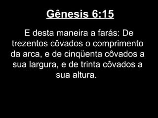 Gênesis 6:15
E desta maneira a farás: De
trezentos côvados o comprimento
da arca, e de cinqüenta côvados a
sua largura, e de trinta côvados a
sua altura.
 