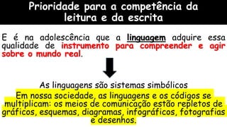 Prioridade para a competência da
leitura e da escrita
E é na adolescência que a linguagem adquire essa
qualidade de instrumento para compreender e agir
sobre o mundo real.
As linguagens são sistemas simbólicos
Em nossa sociedade, as linguagens e os códigos se
multiplicam: os meios de comunicação estão repletos de
gráficos, esquemas, diagramas, infográficos, fotografias
e desenhos.
 