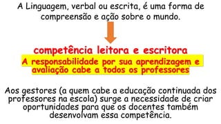 A Linguagem, verbal ou escrita, é uma forma de
compreensão e ação sobre o mundo.
competência leitora e escritora
A responsabilidade por sua aprendizagem e
avaliação cabe a todos os professores
Aos gestores (a quem cabe a educação continuada dos
professores na escola) surge a necessidade de criar
oportunidades para que os docentes também
desenvolvam essa competência.
 