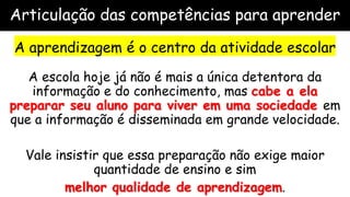 Articulação das competências para aprender
A aprendizagem é o centro da atividade escolar
A escola hoje já não é mais a única detentora da
informação e do conhecimento, mas cabe a ela
preparar seu aluno para viver em uma sociedade em
que a informação é disseminada em grande velocidade.
Vale insistir que essa preparação não exige maior
quantidade de ensino e sim
melhor qualidade de aprendizagem.
 