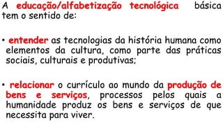 A educação/alfabetização tecnológica básica
tem o sentido de:
• entender as tecnologias da história humana como
elementos da cultura, como parte das práticas
sociais, culturais e produtivas;
• relacionar o currículo ao mundo da produção de
bens e serviços, processos pelos quais a
humanidade produz os bens e serviços de que
necessita para viver.
 
