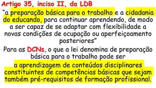 Artigo 35, inciso II, da LDB
“a preparação básica para o trabalho e a cidadania
do educando, para continuar aprendendo, de modo
a ser capaz de se adaptar com flexibilidade a
novas condições de ocupação ou aperfeiçoamento
posteriores”
Para as DCNs, o que a lei denomina de preparação
básica para o trabalho pode ser
a aprendizagem de conteúdos disciplinares
constituintes de competências básicas que sejam
também pré-requisitos de formação profissional.
 