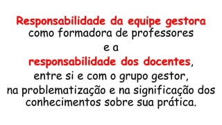 Responsabilidade da equipe gestora
como formadora de professores
e a
responsabilidade dos docentes,
entre si e com o grupo gestor,
na problematização e na significação dos
conhecimentos sobre sua prática.
 
