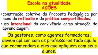 Escola na atualidade
AÇÕES
•construção coletiva da Proposta Pedagógica por
meio da reflexão e da prática compartilhadas;
•uso intencional da convivência como situação de
aprendizagem.
Os gestores, como agentes formadores,
devem aplicar com os professores tudo aquilo
que recomendam a eles que apliquem com seus
alunos.
 