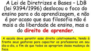 A Lei de Diretrizes e Bases – LDB
(lei 9394/1996) deslocou o foco do
ensino para o da aprendizagem, e não
é por acaso que sua filosofia não é
mais a da liberdade de ensino, mas a
do direito de aprender.
A escola deve garantir esse direito coletivamente, tendo à
frente seus gestores para capacitar os professores em seu
dia-a-dia, a fim de que todos se apropriem dessa mudança de
foco.
 