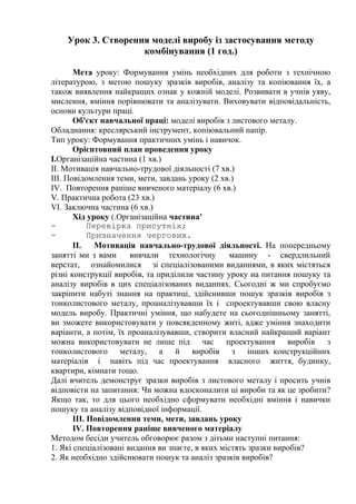 Урок 3. Створення моделі виробу із застосування методу
комбінування (1 год.)
Мета уроку: Формування умінь необхідних для роботи з технічною
літературою, з метою пошуку зразків виробів, аналізу та копіювання їх, а
також виявлення найкращих ознак у кожній моделі. Розвивати в учнів уяву,
мислення, вміння порівнювати та аналізувати. Виховувати відповідальність,
основи культури праці.
Об'єкт навчальної праці: моделі виробів з листового металу.
Обладнання: креслярський інструмент, копіювальний папір.
Тип уроку: Формування практичних умінь і навичок.
Орієнтовний план проведення уроку
І.Організаційна частина (1 хв.)
II. Мотивація навчально-трудової діяльності (7 хв.)
III. Повідомлення теми, мети, завдань уроку (2 хв.)
IV. Повторення раніше вивченого матеріалу (6 хв.)
V. Практична робота (23 хв.)
VI. Заключна частина (6 хв.)
Хід уроку (.Організаційна частина'
- Перевірка присутніх;
- Призначення чергових.
II. Мотивація навчально-трудової діяльності. На попередньому
занятті ми з вами вивчали технологічну машину - свердлильний
верстат, ознайомилися зі спеціалізованими виданнями, в яких містяться
різні конструкції виробів, та приділили частину уроку на питання пошуку та
аналізу виробів в цих спеціалізованих виданнях. Сьогодні ж ми спробуємо
закріпити набуті знання на практиці, здійснивши пошук зразків виробів з
тонколистового металу, проаналізувавши їх і спроектувавши свою власну
модель виробу. Практичні уміння, що набудете на сьогоднішньому занятті,
ви зможете використовувати у повсякденному житі, адже уміння знаходити
варіанти, а потім, їх проаналізувавши, створити власний найкращий варіант
можна використовувати не лише під час проектування виробів з
тонколистового металу, а й виробів з інших конструкційних
матеріалів і навіть під час проектування власного життя, будинку,
квартири, кімнати тощо.
Далі вчитель демонструє зразки виробів з листового металу і просить учнів
відповісти на запитання: Чи можна вдосконалити ці вироби та як це зробити?
Якщо так, то для цього необхідно сформувати необхідні вміння і навички
пошуку та аналізу відповідної інформації.
III. Повідомлення теми, мети, завдань уроку
IV. Повторення раніше вивченого матеріалу
Методом бесіди учитель обговорює разом з дітьми наступні питання:
1. Які спеціалізовані видання ви знаєте, в яких містять зразки виробів?
2. Як необхідно здійснювати пошук та аналіз зразків виробів?
 