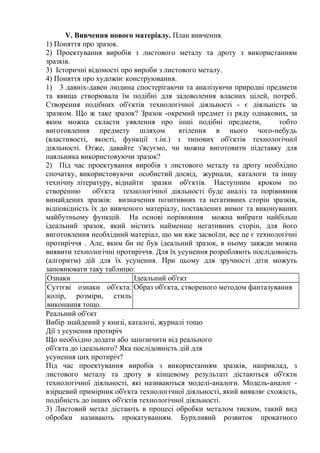 V. Вивчення нового матеріалу. План вивчення.
1) Поняття про зразок.
2) Проектування виробів з листового металу та дроту з використанням
зразків.
3) Історичні відомості про вироби з листового металу.
4) Поняття про художнє конструювання.
1) 3 давніх-давен людина спостерігаючи та аналізуючи природні предмети
та явища створювала їм подібні для задоволення власних цілей, потреб.
Створення подібних об'єктів технологічної діяльності - є діяльність за
зразком. Що ж таке зразок? Зразок -окремий предмет із ряду однакових, за
яким можна скласти уявлення про інші подібні предмети, тобто
виготовлення предмету шляхом втілення в нього чого-небудь
(властивості, якості, функції т.ін.) з типових об'єктів технологічної
діяльності. Отже, давайте з'ясуємо, чи можна виготовити підставку для
паяльника використовуючи зразок?
2) Під час проектування виробів з листового металу та дроту необхідно
спочатку, використовуючи особистий досвід, журнали, каталоги та іншу
технічну літературу, віднайти зразки об'єктів. Наступним кроком по
створенню об'єкта технологічної діяльності буде аналіз та порівняння
винайдених зразків: визначення позитивних та негативних сторін зразків,
відповідність їх до вивченого матеріалу, поставлених вимог та виконуваних
майбутньому функцій. На основі порівняння можна вибрати найбільш
ідеальний зразок, який містить найменше негативних сторін, для його
виготовлення необхідний матеріал, що ми вже засвоїли, все це є технологічні
протиріччя . Але, яким би не був ідеальний зразок, в ньому завжди можна
виявити технологічні протиріччя. Для їх усунення розробляють послідовність
(алгоритм) дій для їх усунення. При цьому для зручності діти можуть
заповнювати таку таблицю:
Ознаки Ідеальний об'єкт
Суттєві ознаки об'єкта:
колір, розміри, стиль
виконання тощо.
Образ об'єкта, створеного методом фантазування
Реальний об'єкт
Вибір знайдений у книзі, каталозі, журналі тощо
Дії з усунення протиріч
Що необхідно додати або запозичити від реального
об'єкта до ідеального? Яка послідовність дій для
усунення цих протиріч?
Під час проектування виробів з використанням зразків, наприклад, з
листового металу та дроту в кінцевому результаті дістаються об'єкти
технологічної діяльності, які називаються моделі-аналоги. Модель-аналог -
взірцевий примірник об'єкта технологічної діяльності, який виявляє схожість,
подібність до інших об'єктів технологічної діяльності.
3) Листовий метал дістають в процесі обробки металом тиском, такий вид
обробки називають прокатуванням. Бурхливий розвиток прокатного
 