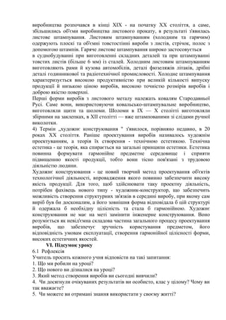 виробництва розпочався в кінці XIX - на початку XX століття, а саме,
збільшились об'єми виробництва листового прокату, в результаті з'явилась
листове штампування. Листовим штампуванням (холодним та гарячим)
одержують плоскі та об'ємні товстостінні вироби з листів, стрічок, полос з
допомогою штампів. Гаряче листове штампування широко застосовується
в суднобудуванні при виготовленні складних деталей та при штампуванні
товстих листів (більше 6 мм) із сталей. Холодним листовим штампуванням
виготовляють рами й кузова автомобілів, деталі фюзеляжів літаків, дрібні
деталі годинникової та радіотехнічної промисловості. Холодне штампування
характеризується високою продуктивністю при великій кількості випуску
продукції й низькою ціною виробів, високою точністю розмірів виробів і
доброю якістю поверхні.
Перші форми виробів з листового металу належать ковалям Стародавньої
Русі. Саме вони, використовуючи ковальсько-штампувальне виробництво,
виготовляли щити та шоломи. Шоломи в IX — X столітті виготовляли
збірними на заклепках, в XII столітті — вже штампованими зі слідами ручної
виколотки.
4) Термін „художнє конструювання " з'явилося, порівняно недавно, в 20
роках XX століття. Раніше проектування виробів називалось художнім
проектуванням, а теорія їх створення - технічною естетикою. Технічна
естетика - це теорія, яка спирається на загальні принципи естетики. Естетика
повинна формувати гармонійне предметне середовище і сприяти
підвищенню якості продукції, тобто вони тісно пов'язані з трудовою
діяльністю людини.
Художнє конструювання - це новий творчий метод проектування об'єктів
технологічної діяльності, впровадження якого повинно забезпечити високу
якість продукції. Для того, щоб здійснювати таку проектну діяльність,
потрібен фахівець нового типу - художник-конструктор, що забезпечить
можливість створення структурних зв'язків в середині виробу, при якому сам
виріб був би досконалим, а його зовнішня форма відповідала б цій структурі
й одержала б необхідну цілісність та стала б гармонійною. Художнє
конструювання не має на меті замінити інженерне конструювання. Воно
розуміється як невід'ємна складова частина загального процесу проектування
виробів, що забезпечує зручність користування предметом, його
відповідність умовам експлуатації, створення гармонійної цілісності форми,
високих естетичних якостей.
VI. Підсумок уроку
6.1 Рефлексія
Учитель просить кожного учня відповісти на такі запитання:
1. Що ми робили на уроці?
2. Що нового ви дізналися на уроці?
3. Який метод створення виробів ви сьогодні вивчили?
4. Чи досягнули очікуваних результатів ви особисто, клас у цілому? Чому ви
так вважаєте?
5. Чи можете ви отримані знання використати у своєму житті?
 