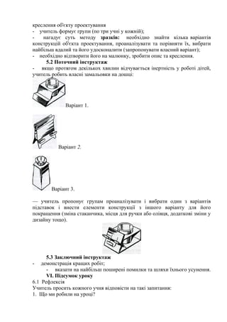 креслення об'єкту проектування
- учитель формує групи (по три учні у кожній);
- нагадує суть методу зразків: необхідно знайти кілька варіантів
конструкцій об'єкта проектування, проаналізувати та порівняти їх, вибрати
найбільш вдалий та його удосконалити (запропонувати власний варіант);
- необхідно відтворити його на малюнку, зробити опис та креслення.
5.2 Поточний інструктаж
- якщо протягом декількох хвилин відчувається інертність у роботі дітей,
учитель робить власні замальовки на дошці:
Варіант 1.
Варіант 2.
Варіант 3.
— учитель пропонує групам проаналізувати і вибрати один з варіантів
підставок і внести елементи конструкції з іншого варіанту для його
покращення (зміна стаканчика, місця для ручки або олівця, додаткові зміни у
дизайну тощо).
5.3 Заключний інструктаж
- демонстрація кращих робіт;
- вказати на найбільш поширені помилки та шляхи їхнього усунення.
VI. Підсумок уроку
6.1 Рефлексія
Учитель просить кожного учня відповісти на такі запитання:
1. Що ми робили на уроці?
 