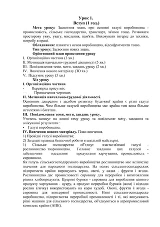 Урок 1.
Вступ (1 год.)
Мета уроку: Засвоєння знань про основні галузі виробництва -
промисловість, сільське господарство, транспорт, зв'язок тощо. Розвивати
просторову уяву, увагу, мислення, пам'ять. Виховувати інтерес до техніки,
потребу в праці.
Обладнання: плакати з основ виробництва, відеофрагменти тошо.
Тип уроку: Засвоєння нових знань.
Орієнтовний план проведення уроку
I. Організаційна частина (3 хв.)
II. Мотивація навчально-трудової діяльності (5 хв.)
III. Повідомлення теми, мети, завдань уроку (2 хв.)
IV. Вивчення нового матеріалу (ЗО хв.)
V. Підсумок уроку (5 хв.)
Хід уроку
I. Організаційна частина
- Перевірка присутніх
— Призначення чергових
II. Мотивація навчально-трудової діяльності.
Основним джерелом і засобом розвитку будь-якої країни є різні галузі
виробництва. Чим більше галузей виробництва має країна тим вона більше
незалежна і багатша.
III. Повідомлення теми, мети, завдань уроку.
Учитель записує на дошці тему уроку та повідомляє мету, завдання та
очікуванні результати :
• Галузі виробництва.
IV. Вивчення нового матеріалу. План вивчення.
1) Провідні галузі виробництва;
2) Загальні правила безпечної роботи в шкільній майстерні.
1) Сільське господарство об'єднує взаємозв'язані галузі -
рослинництво тваринництво. Головне завдання цих галузей -
забезпечити населення продуктами харчування, промисловість -
сировиною.
Як галузь сільськогосподарського виробництва рослинництво має величезне
значення для народного господарства. На полях сільськогосподарських
підприємств країни вирощують зерно, овочі, у садах - фрукти і ягоди.
Рослинництво дає промисловості сировину для переробки і виготовлення
різних хлібопродуктів. Цукрові буряки - сировина для вироблення цінного
продукту харчування - цукру, а продукт переробки буряків (жом) і відходи
рослин (гичку) використовують на корм худобі. Овочі, фрукти і ягоди -
сировина для консервної промисловості. Нині сільськогосподарське
виробництво, підприємства переробної промисловості і ті, які випускають
різні машини для сільського господарства, об'єднуються в агропромисловий
комплекс країни (АПК).
 