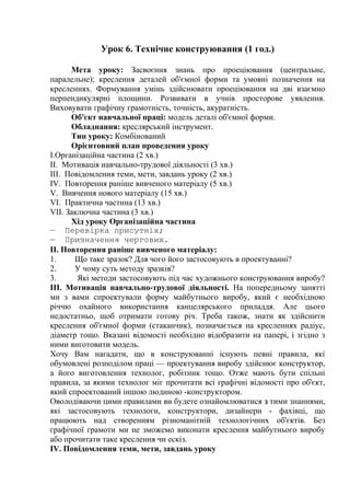 Урок 6. Технічне конструювання (1 год.)
Мета уроку: Засвоєння знань про проеціювання (центральне,
паралельне); креслення деталей об'ємної форми та умовні позначення на
кресленнях. Формування умінь здійснювати проеціювання на дві взаємно
перпендикулярні площини. Розвивати в учнів просторове уявлення.
Виховувати графічну грамотність, точність, акуратність.
Об'єкт навчальної праці: модель деталі об'ємної форми.
Обладнання: креслярський інструмент.
Тип уроку: Комбінований
Орієнтовний план проведення уроку
І.Організаційна частина (2 хв.)
II. Мотивація навчально-трудової діяльності (3 хв.)
III. Повідомлення теми, мети, завдань уроку (2 хв.)
IV. Повторення раніше вивченого матеріалу (5 хв.)
V. Вивчення нового матеріалу (15 хв.)
VI. Практична частина (13 хв.)
VII. Заключна частина (3 хв.)
Хід уроку Організаційна частина
— Перевірка присутніх;
— Призначення чергових.
II. Повторення раніше вивченого матеріалу:
1. Що таке зразок? Для чого його застосовують в проектуванні?
2. У чому суть методу зразків?
3. Які методи застосовують під час художнього конструювання виробу?
ІІІ. Мотивація навчально-трудової діяльності. На попередньому занятті
ми з вами спроектували форму майбутнього виробу, який є необхідною
річчю охайного використання канцелярського приладдя. Але цього
недостатньо, щоб отримати готову річ. Треба також, знати як здійснити
креслення об'ємної форми (стаканчик), позначається на кресленнях радіус,
діаметр тощо. Вказані відомості необхідно відобразити на папері, і згідно з
ними виготовити модель.
Хочу Вам нагадати, що в конструюванні існують певні правила, які
обумовлені розподілом праці — проектування виробу здійснює конструктор,
а його виготовлення технолог, робітник тощо. Отже мають бути спільні
правила, за якими технолог міг прочитати всі графічні відомості про об'єкт,
який спроектований іншою людиною -конструктором.
Оволодіваючи цими правилами ви будете ознайомлюватися з тими знаннями,
які застосовують технологи, конструктори, дизайнери - фахівці, що
працюють над створенням різноманітній технологічних об'єктів. Без
графічної грамоти ми не зможемо виконати креслення майбутнього виробу
або прочитати таке креслення чи ескіз.
IV. Повідомлення теми, мети, завдань уроку
 