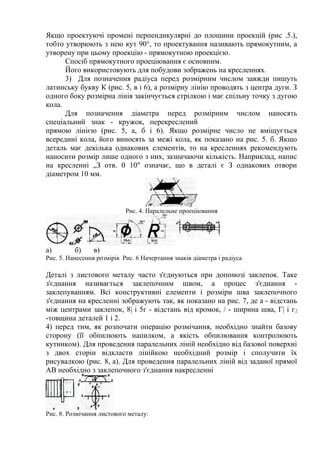 Якщо проектуючі промені перпендикулярні до площини проекцій (рис .5.),
тобто утворюють з нею кут 90°, то проектування називають прямокутним, а
утворену при цьому проекцію - прямокутною проекцією.
Спосіб прямокутного проеціювання є основним.
Його використовують для побудови зображень на кресленнях.
3) Для позначення радіуса перед розмірним числом завжди пишуть
латинську букву К (рис. 5, в і 6), а розмірну лінію проводять з центра дуги. З
одного боку розмірна лінія закінчується стрілкою і має спільну точку з дугою
кола.
Для позначення діаметра перед розмірним числом наносять
спеціальний знак - кружок, перекреслений
прямою лінією (рис. 5, а, б і 6). Якщо розмірне число не вміщується
всередині кола, його виносять за межі кола, як показано на рис. 5. б. Якщо
деталь має декілька однакових елементів, то на кресленнях рекомендують
наносити розмір лише одного з них, зазначаючи кількість. Наприклад, напис
на кресленні „З отв. 0 10" означає, що в деталі є З однакових отвори
діаметром 10 мм.
Рис. 4. Паралельне проеціювання
а) б) в)
Рис. 5. Нанесення розмірів Рис. 6 Начертання знаків діаметра і радіуса
Деталі з листового металу часто з'єднуються при допомозі заклепок. Таке
з'єднання називається заклепочним швом, а процес з'єднання -
заклепуванням. Всі конструктивні елементи і розміри шва заклепочного
з'єднання на кресленні зображують так, як показано на рис. 7, де а - відстань
між центрами заклепок, 8| і 5г - відстань від кромок, / - ширина шва, Г| і г2
-товщина деталей 1 і 2.
4) перед тим, як розпочати операцію розмічання, необхідно знайти базову
сторону (її обпилюють напилком, а якість обпилювання контролюють
кутником). Для проведення паралельних ліній необхідно від базової поверхні
з двох сторін відкласти лінійкою необхідний розмір і сполучити їх
рисувалкою (рис. 8, а). Для проведення паралельних ліній від заданої прямої
АВ необхідно з заклепочного з'єднання накресленні
Рис. 8. Розмічання листового металу:
 