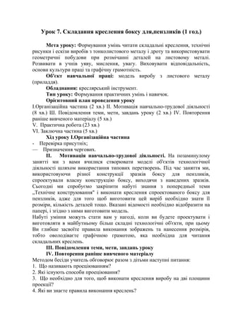 Урок 7. Складання креслення боксу для,пензликів (1 год.)
Мета уроку: Формування умінь читати складальні креслення, технічні
рисунки і ескізи виробів з тонколистового металу і дроту та використовувати
геометричні побудови при розмічанні деталей на листовому металі.
Розвивати в учнів уяву, мислення, увагу. Виховувати відповідальність,
основи культури праці та графічну грамотність.
Об'єкт навчальної праці: модель виробу з листового металу
(приладдя).
Обладнання: креслярський інструмент.
Тип уроку: Формування практичних умінь і навичок.
Орієнтовний план проведення уроку
І.Організаційна частина (2 хв.) II. Мотивація навчально-трудової діяльності
(8 хв.) Ш. Повідомлення теми, мети, завдань уроку (2 хв.) IV. Повторення
раніше вивченого матеріалу (5 хв.)
V. Практична робота (23 хв.)
VI. Заключна частина (5 хв.)
Хід уроку І.Організаційна частина
- Перевірка присутніх;
— Призначення чергових.
II. Мотивація навчально-трудової діяльності. На позаминулому
занятті ми з вами вчилися створювати моделі об'єктів технологічної
діяльності шляхом використання типових перетворень. Під час заняття ми,
використовуючи різної конструкції зразків боксу для пензликів,
спроектували власну конструкцію боксу, виходячи з наведених зразків.
Сьогодні ми спробуємо закріпити набуті знання з попередньої теми
„Технічне конструювання" і виконати креслення спроектованого боксу для
пензликів, адже для того щоб виготовити цей виріб необхідно знати її
розміри, кількість деталей тощо. Вказані відомості необхідно відобразити на
папері, і згідно з ними виготовити модель.
Набуті уміння можуть стати вам у нагоді, коли ви будете проектувати і
виготовляти в майбутньому більш складні технологічні об'єкти, при цьому
Ви глибше засвоїте правила виконання зображень та нанесення розмірів,
тобто оволодіваєте графічною грамотою, яка необхідна для читання
складальних креслень.
III. Повідомлення теми, мети, завдань уроку
IV. Повторення раніше вивченого матеріалу
Методом бесіди учитель обговорює разом з дітьми наступні питання:
1. Що називають проеціюванням?
2. Які існують способи проеціювання?
3. Що необхідно для того, щоб виконати креслення виробу на дві площини
проекції?
4. Які ви знаєте правила виконання креслень?
 