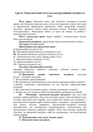 Урок 8. Тонколистовий метал як конструкційний матеріал (1
год.)
Мета уроку: Засвоєння знань про механічні властивості металів,
процес виготовлення тонколистового металу на прокатних станах, його види
та призначення; формування практичних вмінь визначення твердості,
гнучкості, пружності різних видів листового металу. Розвивати пам'ять,
спостережливість. Виховувати любов до праці та інтерес до роботи з
тонколистовим металом.
Об'єкт навчальної праці: проект виробу з тонколистового металу
(бокс для пензликів)
Дидактичні матеріали: зразки різних видів тонколистового металу.
Тип уроку: Комбінований.
Орієнтовний план проведення уроку
I. Організаційна частина (2 хв.)
II. Повторення раніше вивченого матеріалу (5 хв.)
III. Мотивація навчально-трудової діяльності (4 хв.)
IV. Повідомлення теми, мети, завдань уроку (2 хв.)
V. Вивчення нового матеріалу (15 хв.)
VI. Практична робота (12 хв.)
VII. Заключна частина (5 хв.)
Хід уроку. Організаційна частина
перевірка присутніх, наявності спецодягу, робочих зошитів тощо;
призначення чергових.
II. Повторення раніше вивченого матеріалу (методом
бесіди з'ясовують питання):
1. Що називають проеціюванням?
2. Як здійснюється проеціювання на дві взаємно перпендикулярні площини?
3. Навіщо здійснюють проеціювання на дві взаємно перпендикулярні
площини?
4. Як на кресленні позначають радіус, діаметр, заклепкове з'єднання?
5. Назвіть від чого залежить вибір конструкційних матеріалів для виробу.
III. Мотивація навчально-трудової діяльності. Для того щоб
створити виріб (коробочку, бокс для пензликів, вушко тощо) необхідно мати
не лише креслення цього виробу, але й відповідні знання про матеріали, з
яких буде виготовлятися виріб. Такий матеріал називають конструкційним.
Для різних об'єктів добирають конструкційні матеріали з різними
властивостями, які відповідають функціональним, технологічним або
ергономічним вимогам майбутніх виробів. Отже нам сьогодні необхідно
з'ясувати, чи придатний матеріал, який ми запланували, для виготовлення
нашого виробу.
IV. Повідомлення теми, мети, завдань уроку
V. Вивчення нового матеріалу.
 
