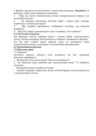 4. Вкажіть предмети, що виготовлені з даного виду матеріалу. Завдання 2. У
робочому зошиті дати відповіді на запитання:
1. Чому для гнуття тонколистового металу використовують киянку, а не
металевий молоток?
2. Чи можливо виготовити об'ємний виріб з жерсті (куб, циліндр,
коробочку), не маючи розгортки?
3. Що потрібно враховувати, підбираючи заготовку для розмітки
розвертки?
4. Чому білу жерсть рекомендують гнути в оправці, а не в лещатах?
6.2 Поточний інструктаж
для прикладу учитель порівнює разом з учнями зразки тонколистового
металу з різного матеріалу виготовлення та товщини і заповнюють таблицю;
під час звіту кожної групи звертати увагу на визначення назви
тонколистового металу за кольором та механічними властивостями.
6.3 Заключний інструктаж
VII Підсумок уроку
7.1 Рефлексія
а)Учитель просить кожного учня відповісти на такі запитання
(методом «мікрофон»):
1. Чи досягнута мета цього уроку9
Чому ви так вважаєте?
2. Чи змінилося ваше уявлення про тонколистовий метал'' 7.2. Підбиття
підсумків:
- виставлення оцінок за роботу на уроці;
- домашнє завдання: накреслити деталь об'ємної форми, що виготовляється
з тонколистового металу.
 